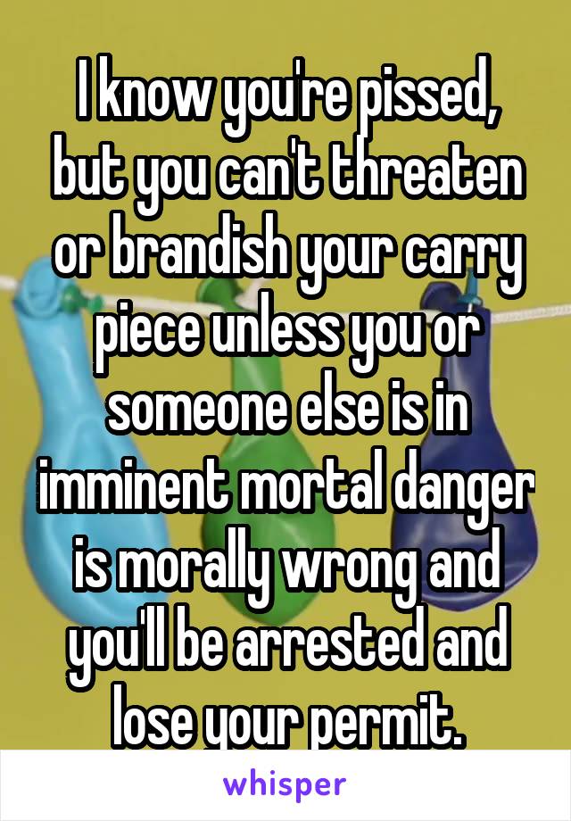 I know you're pissed, but you can't threaten or brandish your carry piece unless you or someone else is in imminent mortal danger is morally wrong and you'll be arrested and lose your permit.