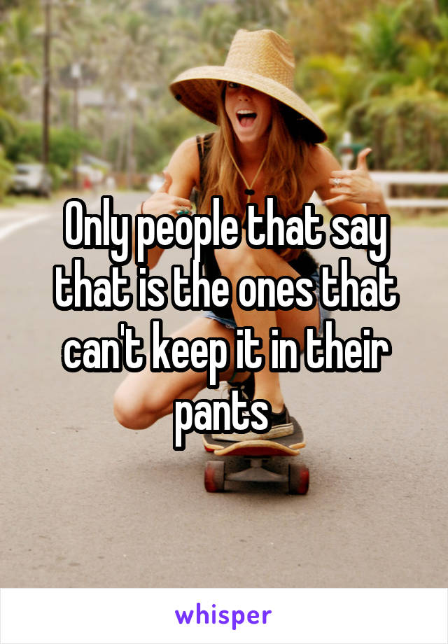 Only people that say that is the ones that can't keep it in their pants 