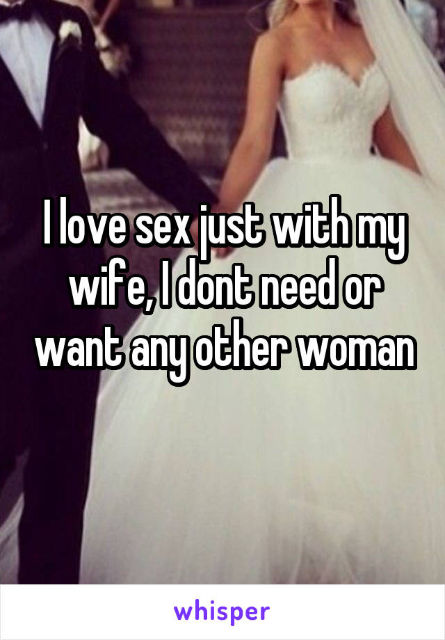 I love sex just with my wife, I dont need or want any other woman 