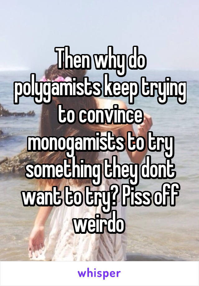Then why do polygamists keep trying to convince monogamists to try something they dont want to try? Piss off weirdo 