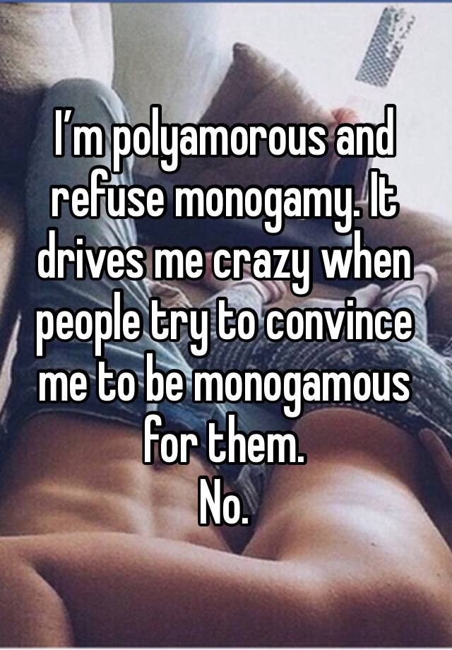 I’m polyamorous and refuse monogamy. It drives me crazy when people try to convince me to be monogamous for them. 
No. 