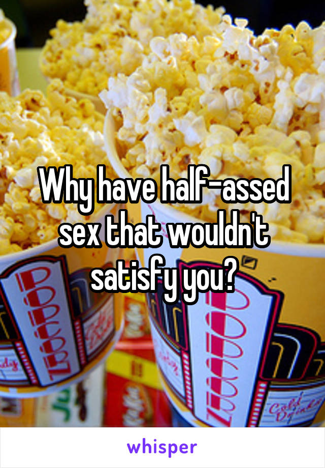 Why have half-assed sex that wouldn't satisfy you?