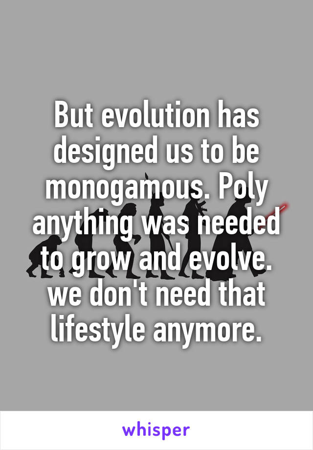 But evolution has designed us to be monogamous. Poly anything was needed to grow and evolve. we don't need that lifestyle anymore.