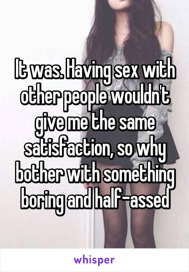 It was. Having sex with other people wouldn't give me the same satisfaction, so why bother with something boring and half-assed