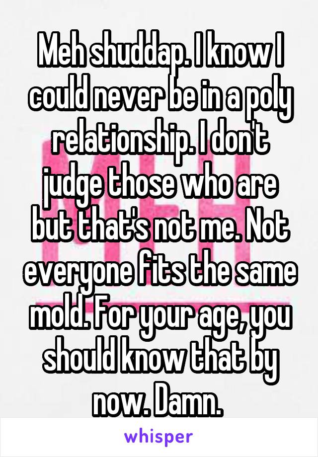 Meh shuddap. I know I could never be in a poly relationship. I don't judge those who are but that's not me. Not everyone fits the same mold. For your age, you should know that by now. Damn. 