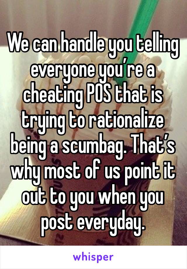 We can handle you telling everyone you’re a cheating POS that is trying to rationalize being a scumbag. That’s why most of us point it out to you when you post everyday. 