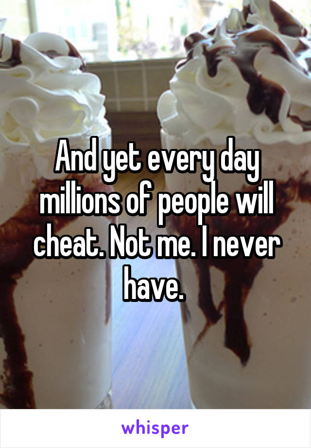 And yet every day millions of people will cheat. Not me. I never have. 