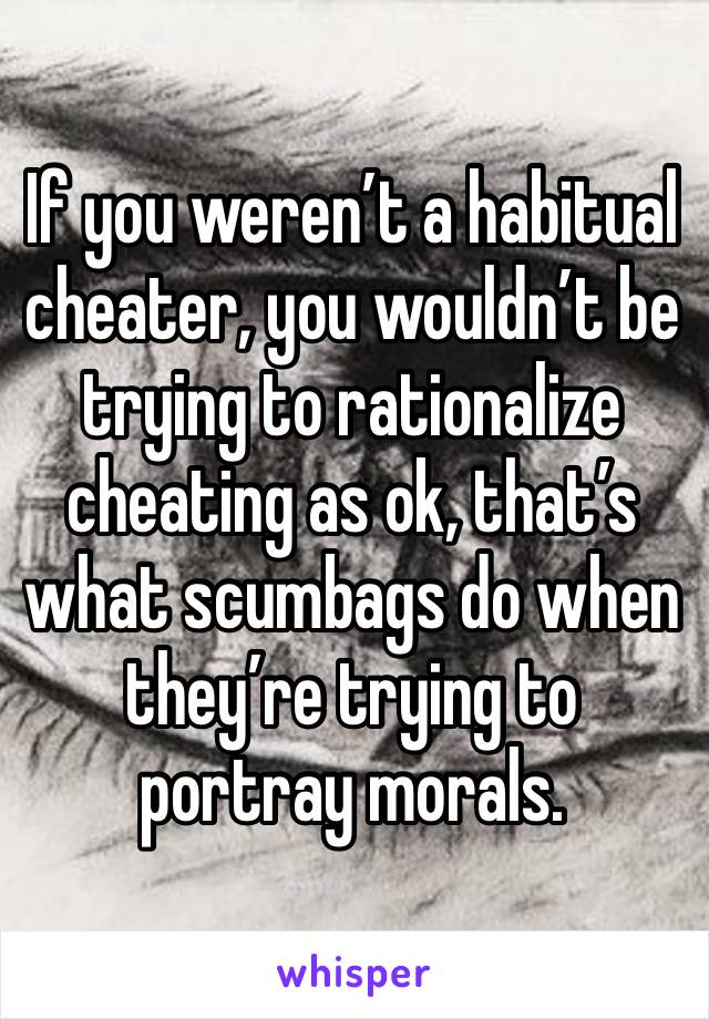 If you weren’t a habitual cheater, you wouldn’t be trying to rationalize cheating as ok, that’s what scumbags do when they’re trying to portray morals. 