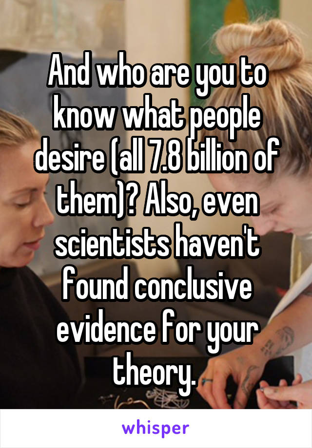 And who are you to know what people desire (all 7.8 billion of them)? Also, even scientists haven't found conclusive evidence for your theory. 