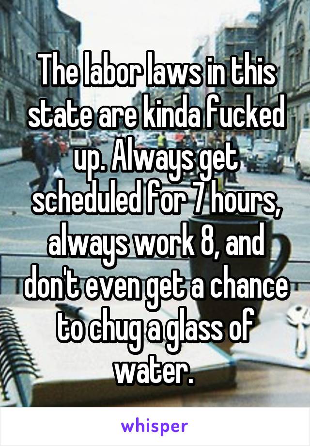 The labor laws in this state are kinda fucked up. Always get scheduled for 7 hours, always work 8, and don't even get a chance to chug a glass of water. 