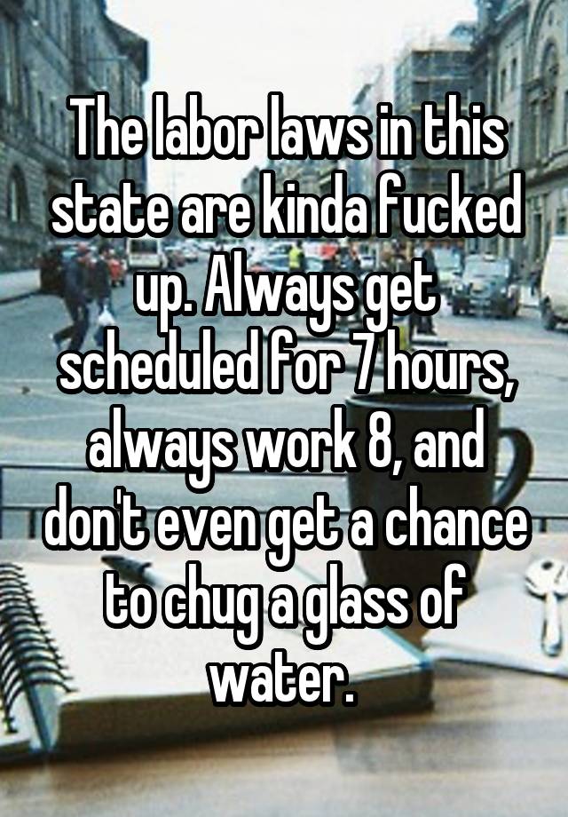 The labor laws in this state are kinda fucked up. Always get scheduled for 7 hours, always work 8, and don't even get a chance to chug a glass of water. 