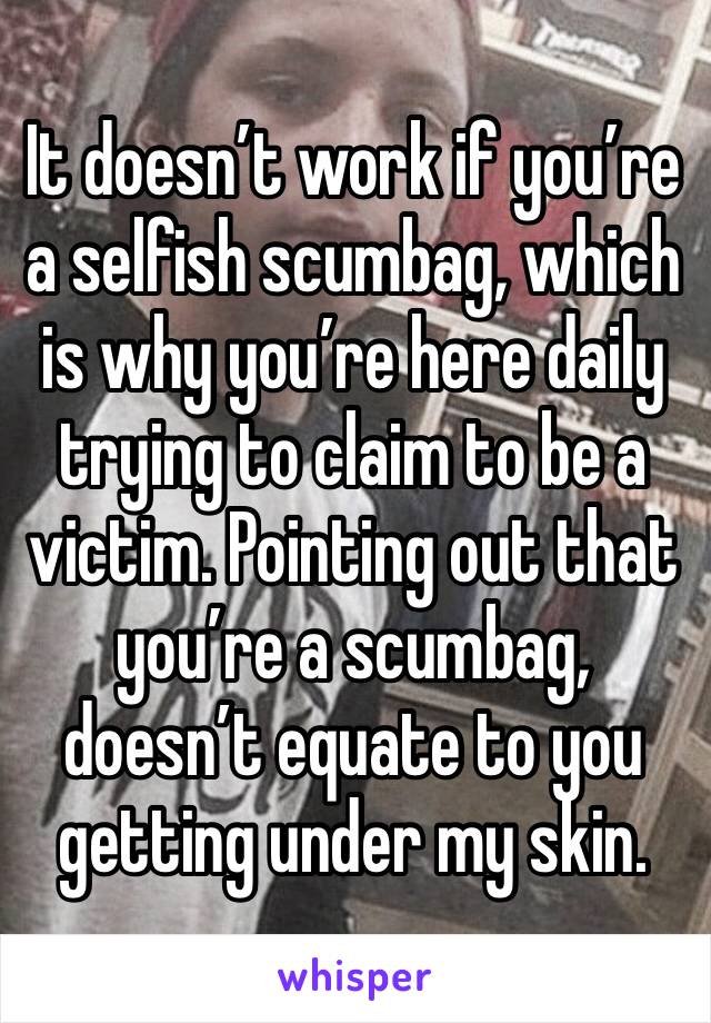 It doesn’t work if you’re a selfish scumbag, which is why you’re here daily trying to claim to be a victim. Pointing out that you’re a scumbag, doesn’t equate to you getting under my skin. 