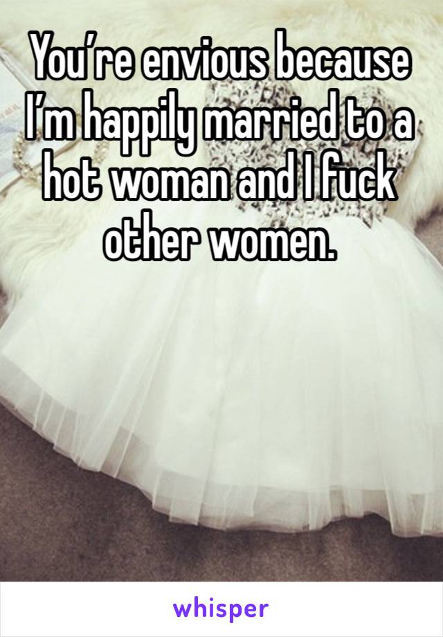 You’re envious because I’m happily married to a hot woman and I fuck other women. 