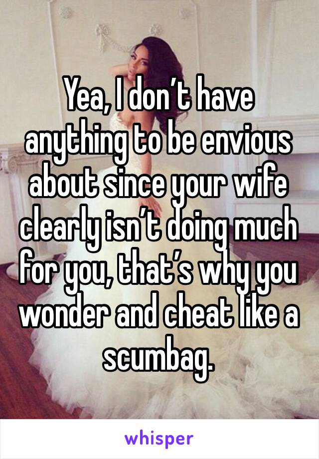 Yea, I don’t have anything to be envious about since your wife clearly isn’t doing much for you, that’s why you wonder and cheat like a scumbag. 