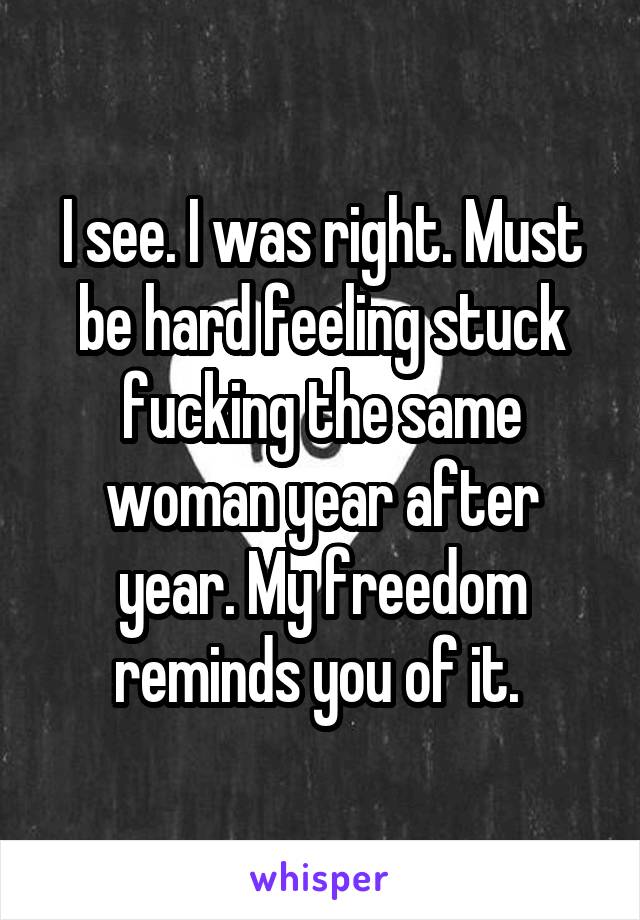 I see. I was right. Must be hard feeling stuck fucking the same woman year after year. My freedom reminds you of it. 