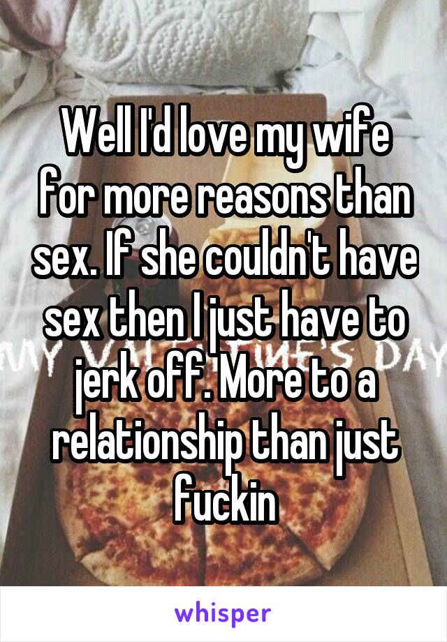 Well I'd love my wife for more reasons than sex. If she couldn't have sex then I just have to jerk off. More to a relationship than just fuckin