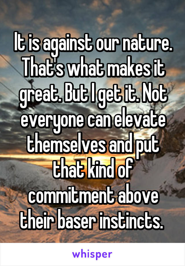 It is against our nature. That's what makes it great. But I get it. Not everyone can elevate themselves and put that kind of commitment above their baser instincts. 