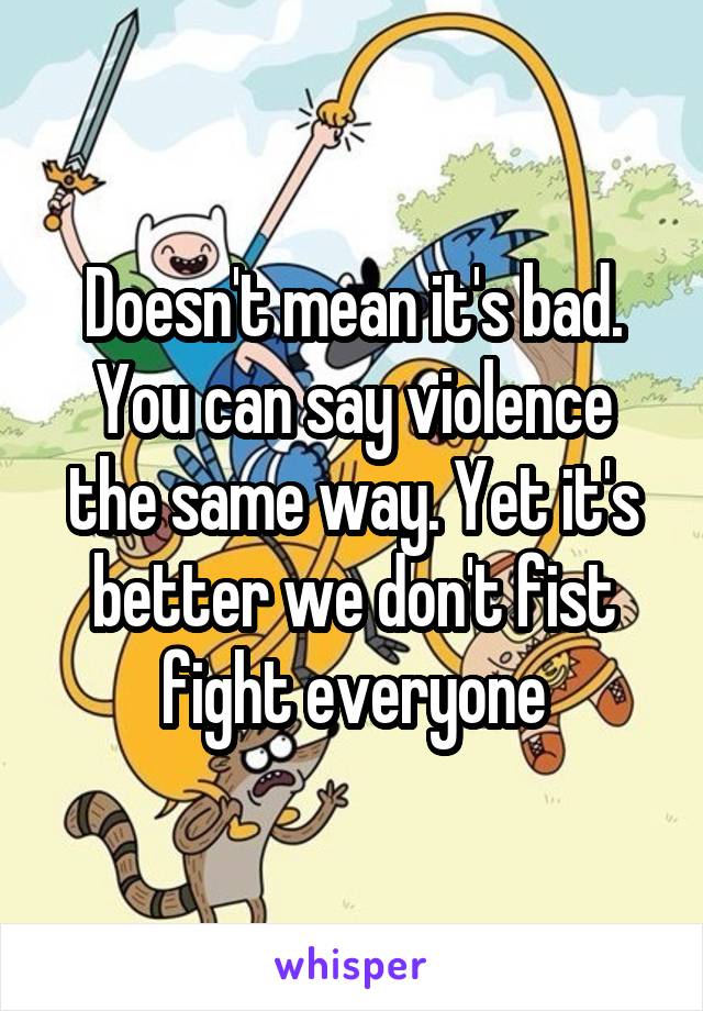 Doesn't mean it's bad. You can say violence the same way. Yet it's better we don't fist fight everyone