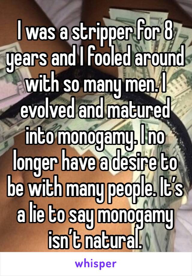 I was a stripper for 8 years and I fooled around with so many men. I evolved and matured into monogamy. I no longer have a desire to be with many people. It’s a lie to say monogamy isn’t natural. 