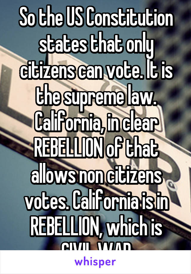 So the US Constitution states that only citizens can vote. It is the supreme law. California, in clear REBELLION of that allows non citizens votes. California is in REBELLION, which is CIVIL WAR