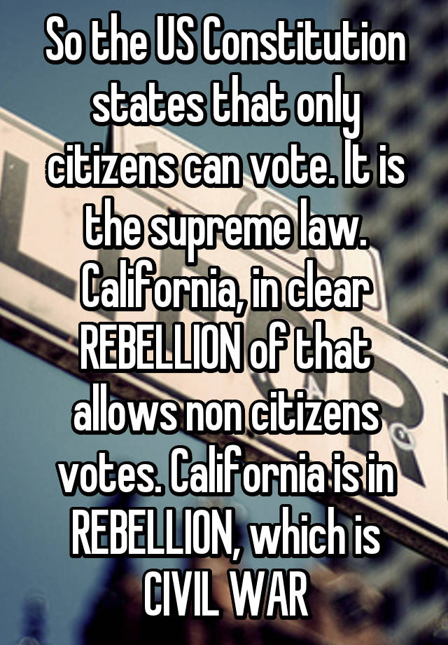 So the US Constitution states that only citizens can vote. It is the supreme law. California, in clear REBELLION of that allows non citizens votes. California is in REBELLION, which is CIVIL WAR