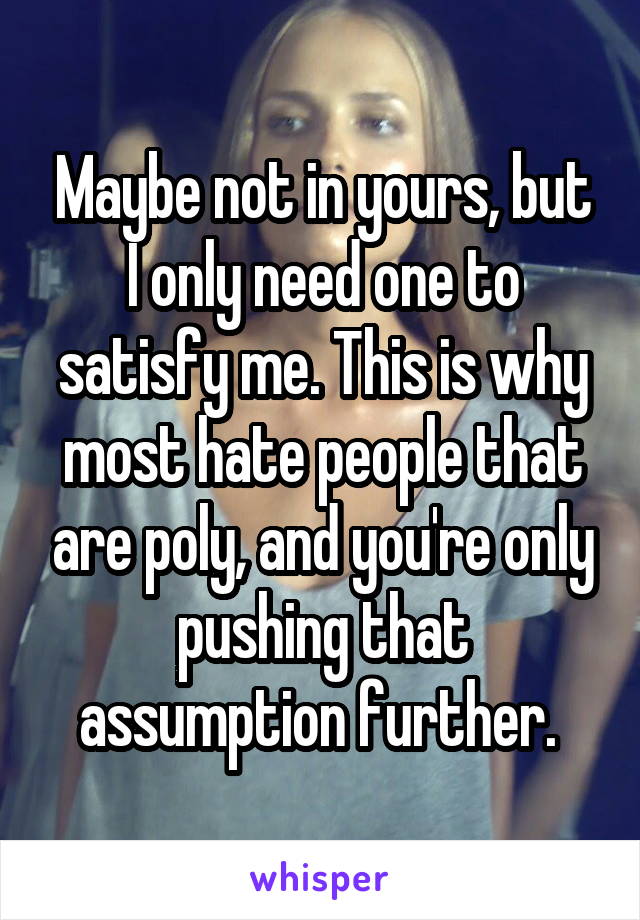 Maybe not in yours, but I only need one to satisfy me. This is why most hate people that are poly, and you're only pushing that assumption further. 