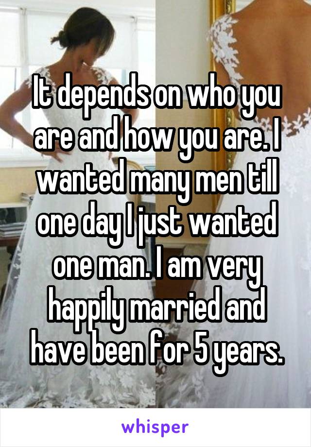 It depends on who you are and how you are. I wanted many men till one day I just wanted one man. I am very happily married and have been for 5 years.
