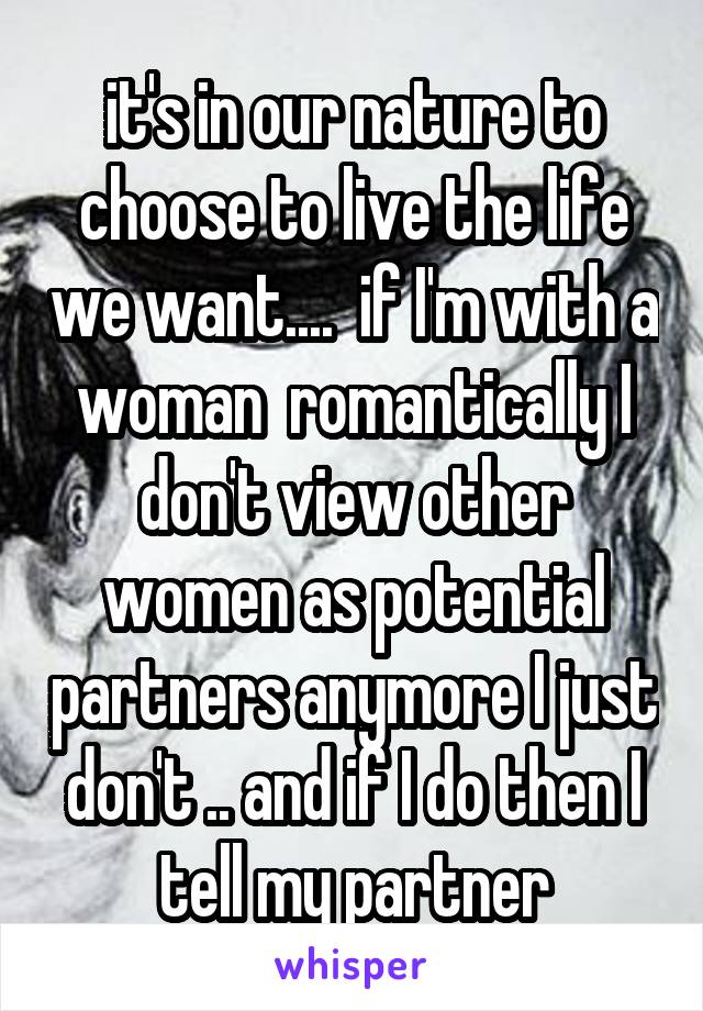 it's in our nature to choose to live the life we want....  if I'm with a woman  romantically I don't view other women as potential partners anymore I just don't .. and if I do then I tell my partner