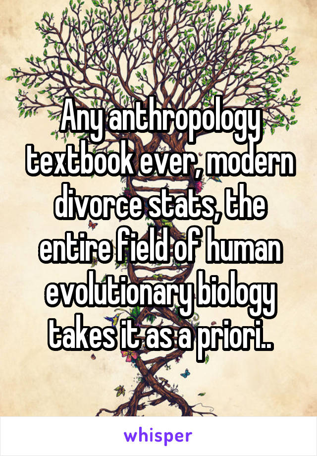 Any anthropology textbook ever, modern divorce stats, the entire field of human evolutionary biology takes it as a priori..