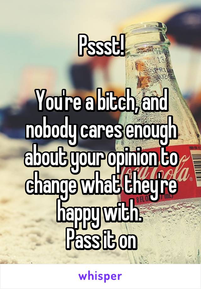 Pssst!

You're a bitch, and nobody cares enough about your opinion to change what they're happy with. 
Pass it on