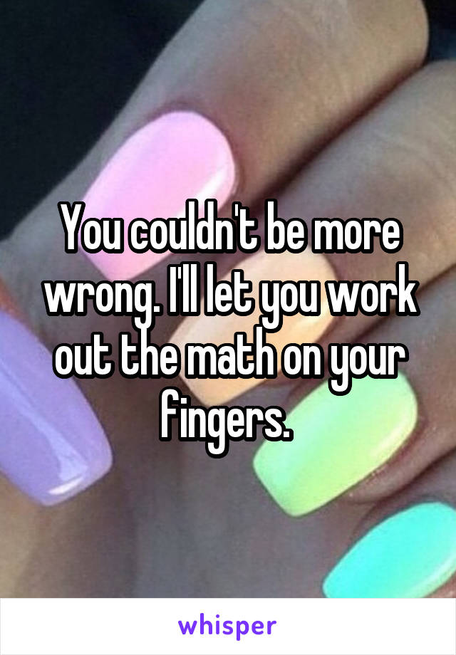 You couldn't be more wrong. I'll let you work out the math on your fingers. 