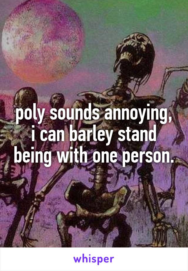 poly sounds annoying, i can barley stand being with one person.