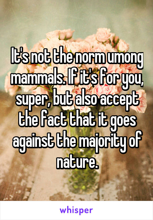 It's not the norm umong mammals. If it's for you, super, but also accept the fact that it goes against the majority of nature.