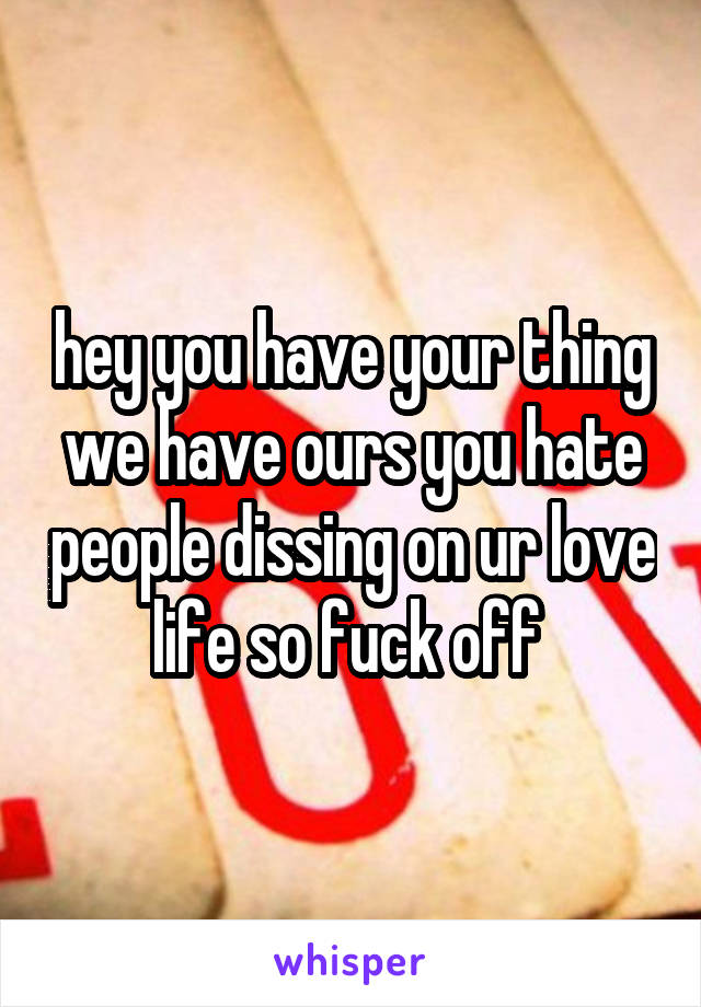 hey you have your thing we have ours you hate people dissing on ur love life so fuck off 