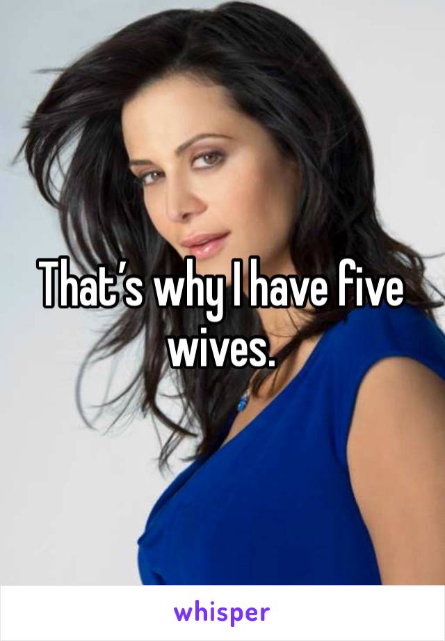 That’s why I have five wives.