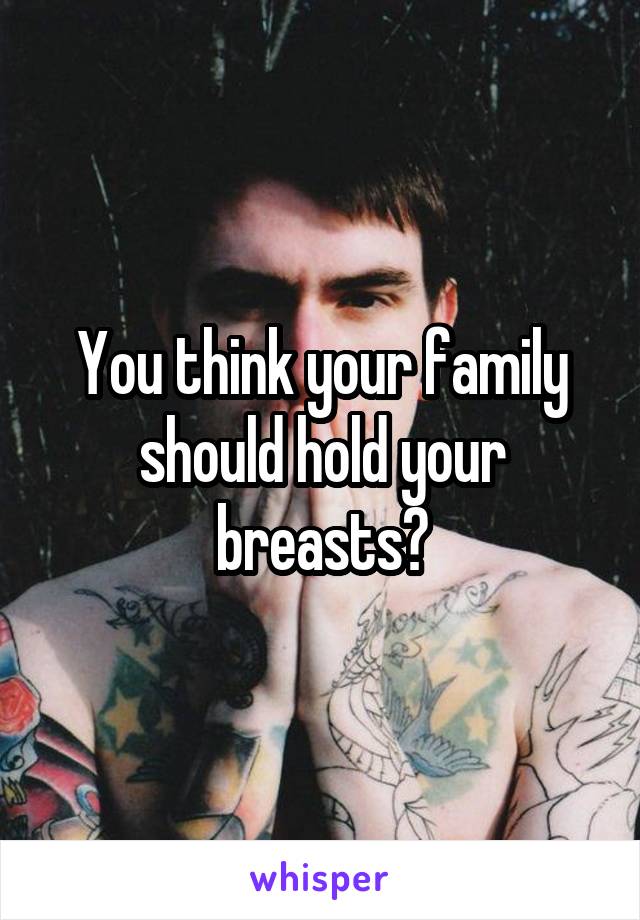 You think your family should hold your breasts?