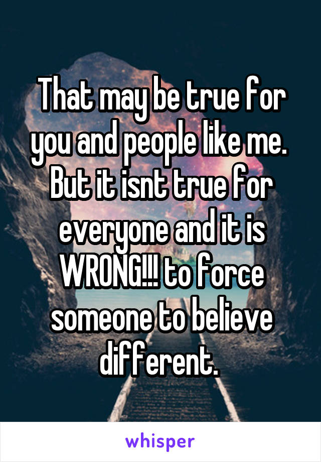 That may be true for you and people like me.  But it isnt true for everyone and it is WRONG!!! to force someone to believe different. 