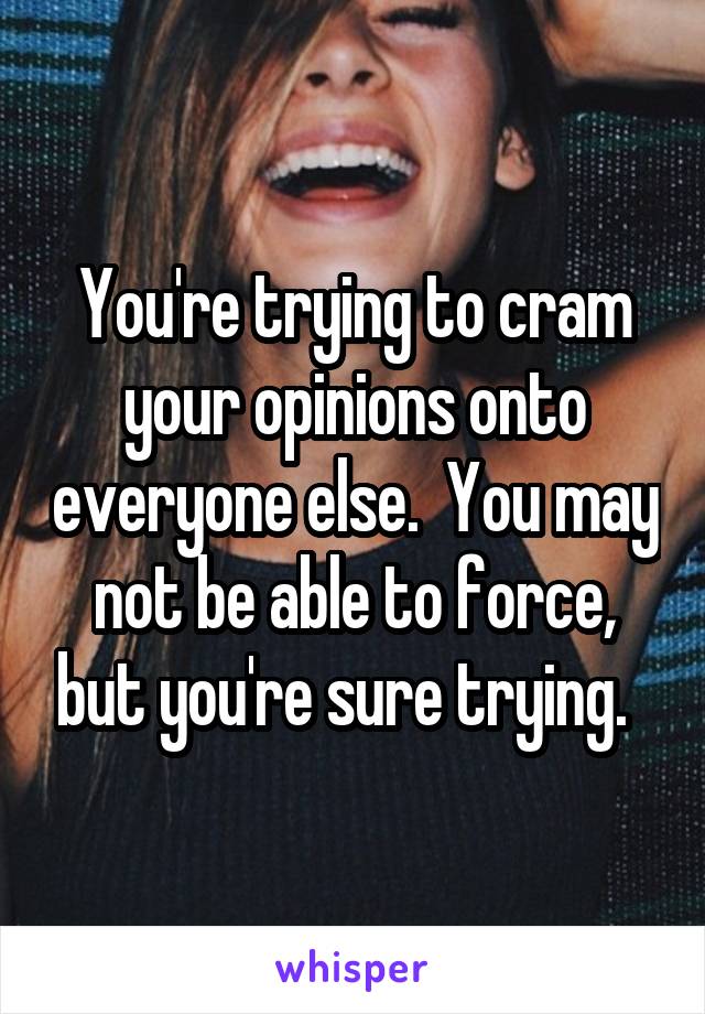 You're trying to cram your opinions onto everyone else.  You may not be able to force, but you're sure trying.  