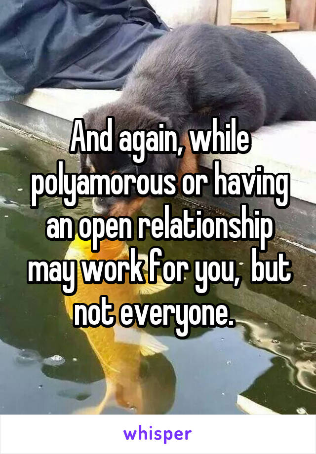 And again, while polyamorous or having an open relationship may work for you,  but not everyone.  