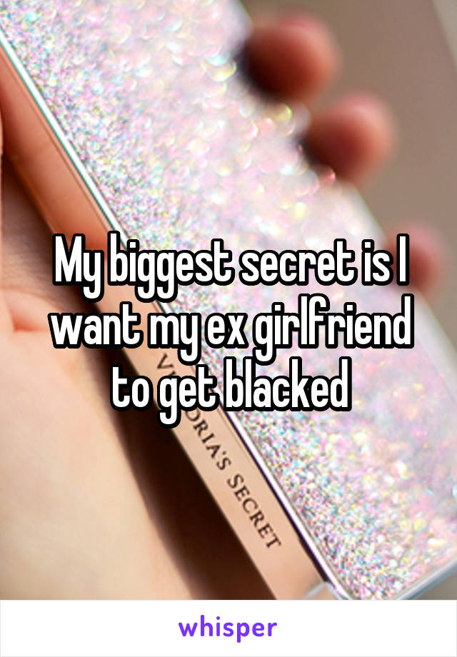 My biggest secret is I want my ex girlfriend to get blacked