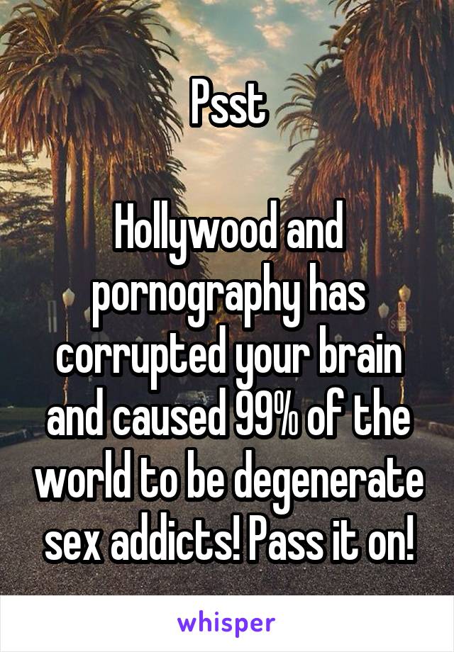 Psst

Hollywood and pornography has corrupted your brain and caused 99% of the world to be degenerate sex addicts! Pass it on!