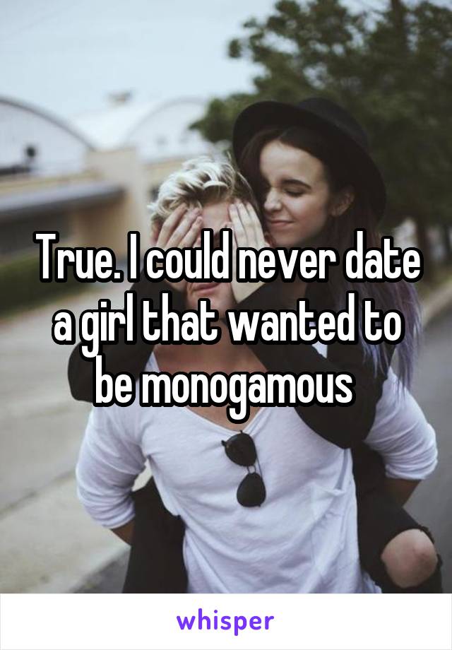 True. I could never date a girl that wanted to be monogamous 