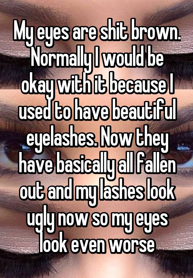 My eyes are shit brown. Normally I would be okay with it because I used to have beautiful eyelashes. Now they have basically all fallen out and my lashes look ugly now so my eyes look even worse