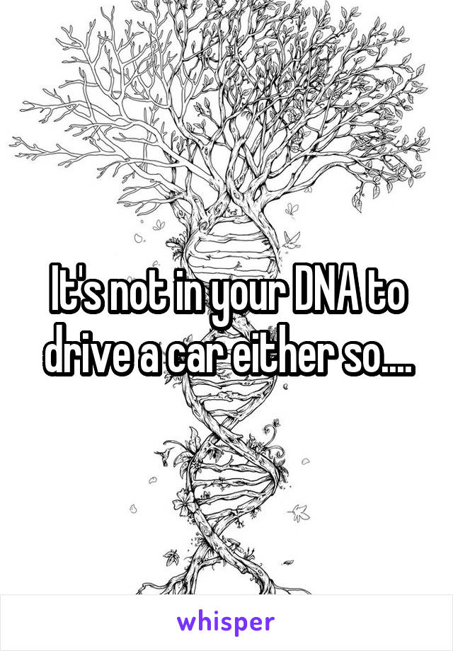 It's not in your DNA to drive a car either so....