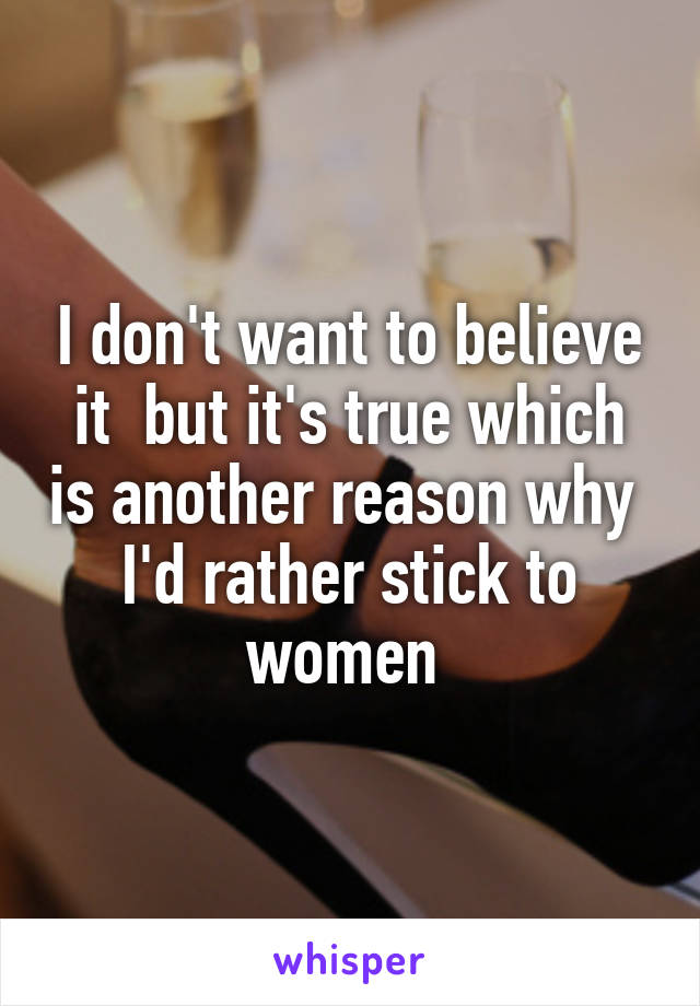 I don't want to believe it  but it's true which is another reason why  I'd rather stick to women 