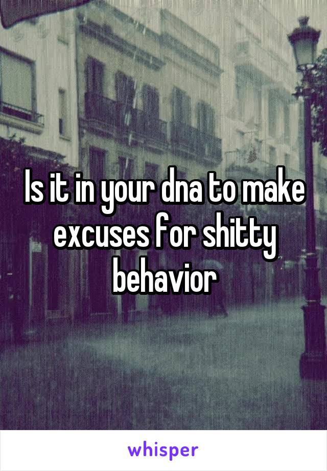 Is it in your dna to make excuses for shitty behavior