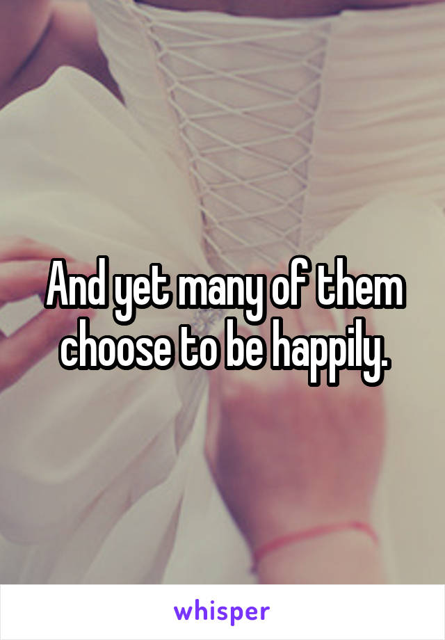 And yet many of them choose to be happily.