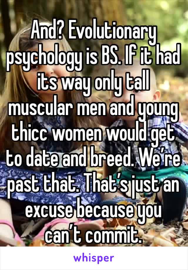And? Evolutionary psychology is BS. If it had its way only tall muscular men and young thicc women would get to date and breed. We’re past that. That’s just an excuse because you can’t commit.