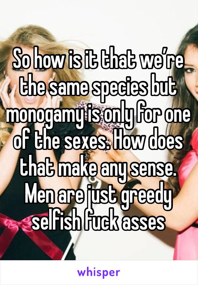 So how is it that we’re the same species but monogamy is only for one of the sexes. How does that make any sense. Men are just greedy selfish fuck asses