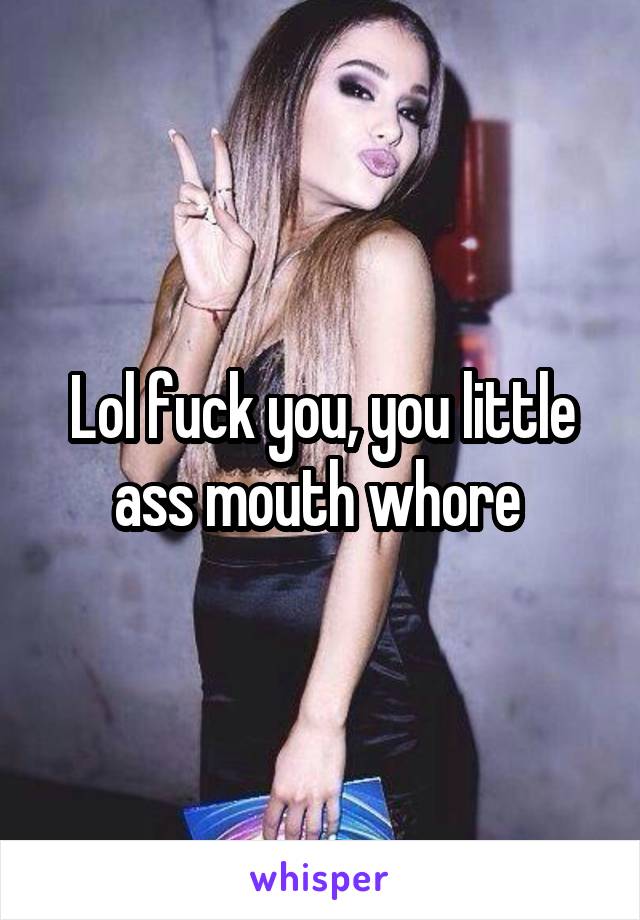 Lol fuck you, you little ass mouth whore 